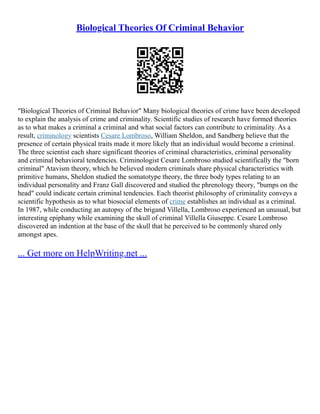 Biological Theories Of Criminal Behavior
"Biological Theories of Criminal Behavior" Many biological theories of crime have been developed
to explain the analysis of crime and criminality. Scientific studies of research have formed theories
as to what makes a criminal a criminal and what social factors can contribute to criminality. As a
result, criminology scientists Cesare Lombroso, William Sheldon, and Sandberg believe that the
presence of certain physical traits made it more likely that an individual would become a criminal.
The three scientist each share significant theories of criminal characteristics, criminal personality
and criminal behavioral tendencies. Criminologist Cesare Lombroso studied scientifically the "born
criminal" Atavism theory, which he believed modern criminals share physical characteristics with
primitive humans, Sheldon studied the somatotype theory, the three body types relating to an
individual personality and Franz Gall discovered and studied the phrenology theory, "bumps on the
head" could indicate certain criminal tendencies. Each theorist philosophy of criminality conveys a
scientific hypothesis as to what biosocial elements of crime establishes an individual as a criminal.
In 1987, while conducting an autopsy of the brigand Villella, Lombroso experienced an unusual, but
interesting epiphany while examining the skull of criminal Villella Giuseppe. Cesare Lombroso
discovered an indention at the base of the skull that he perceived to be commonly shared only
amongst apes.
... Get more on HelpWriting.net ...
 