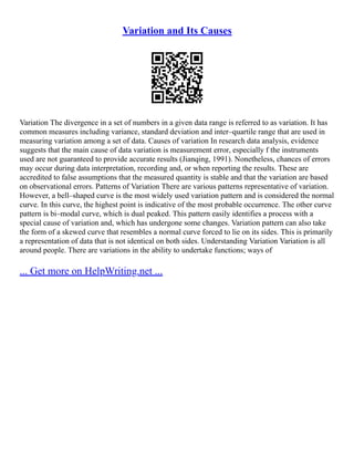 Variation and Its Causes
Variation The divergence in a set of numbers in a given data range is referred to as variation. It has
common measures including variance, standard deviation and inter–quartile range that are used in
measuring variation among a set of data. Causes of variation In research data analysis, evidence
suggests that the main cause of data variation is measurement error, especially f the instruments
used are not guaranteed to provide accurate results (Jianqing, 1991). Nonetheless, chances of errors
may occur during data interpretation, recording and, or when reporting the results. These are
accredited to false assumptions that the measured quantity is stable and that the variation are based
on observational errors. Patterns of Variation There are various patterns representative of variation.
However, a bell–shaped curve is the most widely used variation pattern and is considered the normal
curve. In this curve, the highest point is indicative of the most probable occurrence. The other curve
pattern is bi–modal curve, which is dual peaked. This pattern easily identifies a process with a
special cause of variation and, which has undergone some changes. Variation pattern can also take
the form of a skewed curve that resembles a normal curve forced to lie on its sides. This is primarily
a representation of data that is not identical on both sides. Understanding Variation Variation is all
around people. There are variations in the ability to undertake functions; ways of
... Get more on HelpWriting.net ...
 