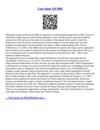 Case Study Of MRI
Subsequent images produced by MRI are important in monitoring the progression of MS. Lesions in
white brain matter regions would indicate damage to axons, but they do not necessarily indicate
someone has MS and can be the result of an accident. Neurologists find it useful to track the
progression of the disease by evaluating how lesions change in size and shape, and "accurate
temporal measurements of neural changes may lead to a better understanding of the disease"
(O'Donnell, p. 16, 2001). After MRI scans are performed on a patient, the images can be segmented
and an analysis can be done to determine how the disease has changed since the patient's last brain
scan. Neurologisits have several different classifications to determine how MS ... Show more
content on Helpwriting.net ...
This approach is more consistent than manual delineation, but still time consuming and not
reproducible" (Jain et al., p. 372, 2015). Therefore it is important for neurologists to agree on a
single efficient method that will allow for more accurate and consistent results. When segmentation
is performed on an image, the goal is to divide the image into smaller non–overlapping sections that
encapsulate a type of component. This can be accomplished in many ways. Thresholding, for
example, simply separates objects based on their color value. Edge–based segmentation classify
objects by first using an edge filter. This approach "is usually less than perfect. Often, a scientist will
have to make changes to the results of automatic segmentation" (Glasbey & Horgan, p. 21, 1995).
Region–based segmentation group items based on similar properties and proximity. Sometimes
textures can disrupt these regions, which is problematic because "for most natural textures, simple
statistical measures are of little use" (Delmas). It might be possible to improve results by combining
all of these methods, but none of them consider the larger meaning of the images they process.
There are two perspective approaches to image segmentation. Top down segmentation is associated
with supervised methods, which means that "features belong
... Get more on HelpWriting.net ...
 