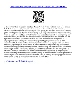 Are Termites Prefer Circular Paths Over The Ones With...
Author: Wiktor Kostecki; Group members: Ashley Milner, Upama Ferdousi, Jinyu Lan Termites'
Path Preference; an investigation of inclination towards shapes and angles. Based on the
observations and experiments conducted by all of the groups, the presented hypothesis: "Termites
prefer circular paths over the ones with sharp angles", is a logical extension of inductive reasoning,
which needed to be tested by a carefully planned and executed experiment. Following a long and
interesting debate, the students and lab instructor have reached consensus and decided to test the
hypothesis stated above. As the plausibility of the claim that termites are being drawn to
shapes/paths marked with a pencil was widely disproved by groups which used it in their
experiments, black ink pen with which those organisms seemed to be engaged with, was almost
universally agreed upon as the tool to use in the experiment for the path drawing. What is more,
some students suggested to test whether termites are attracted by the smell of the ink, but since no
data were produced in previous experiments, it would be considered an experimental gamble to
examine it, owing to the fact that the shapes were more extensively studied by lab participants.
Hence, developing an experiment that would rely solely on the sense of smell was disapproved after
an exchange of ideas between the instructor and the class, as forming and testing hypotheses based
on navigation solely by olfactory sense would not be dictated by a
... Get more on HelpWriting.net ...
 
