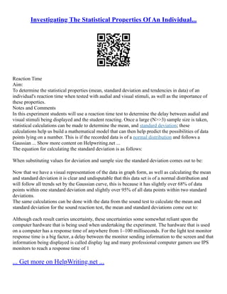 Investigating The Statistical Properties Of An Individual...
Reaction Time
Aim:
To determine the statistical properties (mean, standard deviation and tendencies in data) of an
individual's reaction time when tested with audial and visual stimuli, as well as the importance of
these properties.
Notes and Comments
In this experiment students will use a reaction time test to determine the delay between audial and
visual stimuli being displayed and the student reacting. Once a large (N>>3) sample size is taken,
statistical calculations can be made to determine the mean, and standard deviation; these
calculations help us build a mathematical model that can then help predict the possibilities of data
points lying on a number. This is if the recorded data is of a normal distribution and follows a
Gaussian ... Show more content on Helpwriting.net ...
The equation for calculating the standard deviation is as follows:
When substituting values for deviation and sample size the standard deviation comes out to be:
Now that we have a visual representation of the data in graph form, as well as calculating the mean
and standard deviation it is clear and undisputable that this data set is of a normal distribution and
will follow all trends set by the Gaussian curve, this is because it has slightly over 68% of data
points within one standard deviation and slightly over 95% of all data points within two standard
deviations.
The same calculations can be done with the data from the sound test to calculate the mean and
standard deviation for the sound reaction test, the mean and standard deviations come out to:
Although each result carries uncertainty, these uncertainties some somewhat reliant upon the
computer hardware that is being used when undertaking the experiment. The hardware that is used
on a computer has a response time of anywhere from 1–100 milliseconds. For the light test monitor
response time is a big factor, a delay between the monitor sending information to the screen and that
information being displayed is called display lag and many professional computer gamers use IPS
monitors to reach a response time of 1
... Get more on HelpWriting.net ...
 