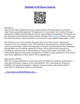 Methods of 3D Image Analysis
Introduction
Since the late 1980s, arguably the most successful method of 3D image analysis has been the
model–based segmentation approach. This approach, in its most mature form, matches 3D image
information to models which describe not only the expected shape and appearance of a structure, but
also statistically–based information about common variations in the structure of interest. In this way,
the natural deviations in organic structures are accounted for in the statistical shape model, or SSM.
This literature review seeks to present the present stake of the field in terms of representing
structures in this way, through a review of the methods of representing bones. Search algorithms
used to locate and align a model to the image data will then be discussed and described. Techniques
and algorithms used to model the appearance of bones will be analysed and commented on,
including the construction from, and correlation of, bones to their models. Case studies will be
mentioned throughout to demonstrate the application of SSMs to image segmentation needs. Finally,
some further applications of these models will be expanded upon.
Representation of Bones
There are a number of methods in which training data for SSMs can be gathered, and all involve
some type of volumetric image set to have been obtained. This is done primarily through the
modalities of computed tomography or magnetic resonance imaging, and sometimes both in
conjunction (1). Both binary and fuzzy voxel data can
... Get more on HelpWriting.net ...
 
