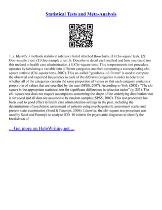 Statistical Tests and Meta-Analysis
1. a. Identify 3 methods statistical inference listed attached flowcharts. (1) Chi–square tests. (2)
One–sample t test. (3) One–sample z test. b. Describe in detail each method and how you could use
this method in health care administration. (1) Chi–square tests. This nonparametric test procedure
operates by tabulating a variable into different categories and then computing a corresponding chi–
square statistic (Chi–square tests, 2007). This so–called "goodness–of–fit test" is used to compare
the observed and expected frequencies in each of the different categories in order to determine
whether all of the categories contain the same proportion of values or that each category contains a
proportion of values that are specified by the user (SPSS, 2007). According to York (2002), "The chi
square is the appropriate statistical test for significant differences in selection ratios" (p. 253). The
chi–square test does not require assumptions concerning the shape of the underlying distribution that
is involved and all data are assumed to be random samples (SPSS, 2007). This test procedure has
been used to good effect in health care administration settings in the past, including the
determination of psychiatric assessment of patients using psychogeriatric assessment scales and
present state examination (Sood & Paramjit, 2006). Likewise, the chi–square test procedure was
used by Sood and Paramjit to analyze ICD–10 criteria for psychiatric diagnoses to identify the
breakdown of
... Get more on HelpWriting.net ...
 
