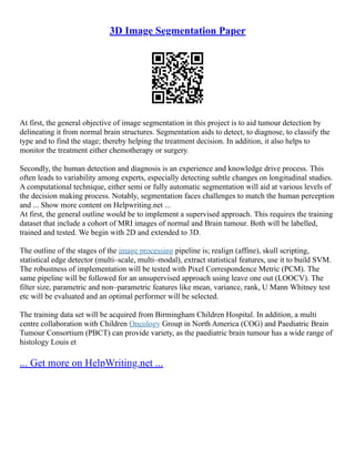 3D Image Segmentation Paper
At first, the general objective of image segmentation in this project is to aid tumour detection by
delineating it from normal brain structures. Segmentation aids to detect, to diagnose, to classify the
type and to find the stage; thereby helping the treatment decision. In addition, it also helps to
monitor the treatment either chemotherapy or surgery.
Secondly, the human detection and diagnosis is an experience and knowledge drive process. This
often leads to variability among experts, especially detecting subtle changes on longitudinal studies.
A computational technique, either semi or fully automatic segmentation will aid at various levels of
the decision making process. Notably, segmentation faces challenges to match the human perception
and ... Show more content on Helpwriting.net ...
At first, the general outline would be to implement a supervised approach. This requires the training
dataset that include a cohort of MRI images of normal and Brain tumour. Both will be labelled,
trained and tested. We begin with 2D and extended to 3D.
The outline of the stages of the image processing pipeline is; realign (affine), skull scripting,
statistical edge detector (multi–scale, multi–modal), extract statistical features, use it to build SVM.
The robustness of implementation will be tested with Pixel Correspondence Metric (PCM). The
same pipeline will be followed for an unsupervised approach using leave one out (LOOCV). The
filter size, parametric and non–parametric features like mean, variance, rank, U Mann Whitney test
etc will be evaluated and an optimal performer will be selected.
The training data set will be acquired from Birmingham Children Hospital. In addition, a multi
centre collaboration with Children Oncology Group in North America (COG) and Paediatric Brain
Tumour Consortium (PBCT) can provide variety, as the paediatric brain tumour has a wide range of
histology Louis et
... Get more on HelpWriting.net ...
 