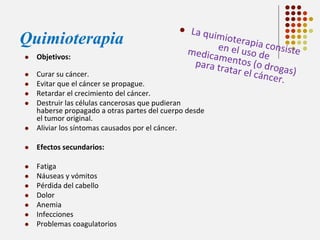 Quimioterapia


Objetivos:





Curar su cáncer.
Evitar que el cáncer se propague.
Retardar el crecimiento del cáncer.
Destruir las células cancerosas que pudieran
haberse propagado a otras partes del cuerpo desde
el tumor original.
Aliviar los síntomas causados por el cáncer.



Efectos secundarios:



Fatiga
Náuseas y vómitos
Pérdida del cabello
Dolor
Anemia
Infecciones
Problemas coagulatorios












 