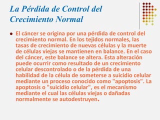 La Pérdida de Control del
Crecimiento Normal


El cáncer se origina por una pérdida de control del
crecimiento normal. En los tejidos normales, las
tasas de crecimiento de nuevas células y la muerte
de células viejas se mantienen en balance. En el caso
del cáncer, este balance se altera. Esta alteración
puede ocurrir como resultado de un crecimiento
celular descontrolado o de la pérdida de una
habilidad de la célula de someterse a suicidio celular
mediante un proceso conocido como "apoptosis". La
apoptosis o "suicidio celular", es el mecanismo
mediante el cual las células viejas o dañadas
normalmente se autodestruyen.

 