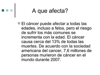 A que afecta? El cáncer puede afectar a todas las edades, incluso a fetos, pero el riesgo de sufrir los más comunes se incrementa con la edad. El cáncer causa cerca del 13% de todas las muertes. De acuerdo con la sociedad americana del cancer, 7,6 millones de personas murieron de cáncer en el mundo durante 2007.  