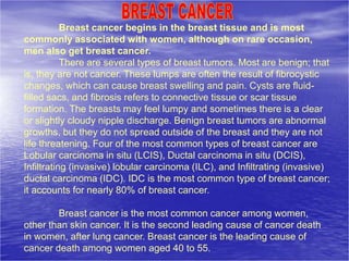 Breast cancer begins in the breast tissue and is most
commonly associated with women, although on rare occasion,
men also get breast cancer.
There are several types of breast tumors. Most are benign; that
is, they are not cancer. These lumps are often the result of fibrocystic
changes, which can cause breast swelling and pain. Cysts are fluid-
filled sacs, and fibrosis refers to connective tissue or scar tissue
formation. The breasts may feel lumpy and sometimes there is a clear
or slightly cloudy nipple discharge. Benign breast tumors are abnormal
growths, but they do not spread outside of the breast and they are not
life threatening. Four of the most common types of breast cancer are
Lobular carcinoma in situ (LCIS), Ductal carcinoma in situ (DCIS),
Infiltrating (invasive) lobular carcinoma (ILC), and Infiltrating (invasive)
ductal carcinoma (IDC). IDC is the most common type of breast cancer;
it accounts for nearly 80% of breast cancer.
Breast cancer is the most common cancer among women,
other than skin cancer. It is the second leading cause of cancer death
in women, after lung cancer. Breast cancer is the leading cause of
cancer death among women aged 40 to 55.
 