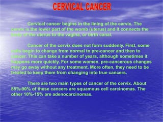 Cervical cancer begins in the lining of the cervix. The
cervix is the lower part of the womb (uterus) and it connects the
body of the uterus to the vagina, or birth canal.
Cancer of the cervix does not form suddenly. First, some
cells begin to change from normal to pre-cancer and then to
cancer. This can take a number of years, although sometimes it
happens more quickly. For some women, pre-cancerous changes
may go away without any treatment. More often, they need to be
treated to keep them from changing into true cancers.
There are two main types of cancer of the cervix. About
85%-90% of these cancers are squamous cell carcinomas. The
other 10%-15% are adenocarcinomas.
 