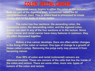 Colorectal cancer begins in either the colon or the rectum.
Both are part of the digestive tract, sometimes called the GI
(gastrointestinal) tract. This is where food is processed to create
energy and rid the body of waste matter.
The colon has four sections: the ascending colon, the
transverse colon, the descending colon, and the sigmoid colon.
Cancer can start in any of the four sections or in the rectum. Since
colon cancer and rectal cancer have many features in common, they
are often discussed together.
Before a true cancer develops, there are often earlier changes
in the lining of the colon or rectum. One type of change is a growth of
tissue called a polyp. Removing the polyp early may prevent it from
becoming cancer.
Over 95% of colon and rectal (colorectal) cancers are
adenocarcinomas. These are cancers of the cells that line the inside of
the colon and rectum. There are some other, more rare, types of
tumors of the colon and rectum.
 