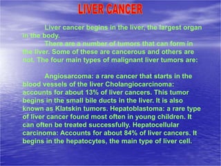 Liver cancer begins in the liver, the largest organ
in the body.
There are a number of tumors that can form in
the liver. Some of these are cancerous and others are
not. The four main types of malignant liver tumors are:
Angiosarcoma: a rare cancer that starts in the
blood vessels of the liver Cholangiocarcinoma:
accounts for about 13% of liver cancers. This tumor
begins in the small bile ducts in the liver. It is also
known as Klatskin tumors. Hepatoblastoma: a rare type
of liver cancer found most often in young children. It
can often be treated successfully. Hepatocellular
carcinoma: Accounts for about 84% of liver cancers. It
begins in the hepatocytes, the main type of liver cell.
 