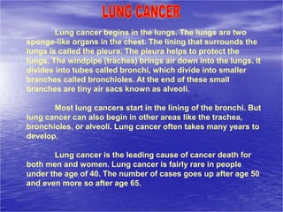 Lung cancer begins in the lungs. The lungs are two
sponge-like organs in the chest. The lining that surrounds the
lungs is called the pleura. The pleura helps to protect the
lungs. The windpipe (trachea) brings air down into the lungs. It
divides into tubes called bronchi, which divide into smaller
branches called bronchioles. At the end of these small
branches are tiny air sacs known as alveoli.
Most lung cancers start in the lining of the bronchi. But
lung cancer can also begin in other areas like the trachea,
bronchioles, or alveoli. Lung cancer often takes many years to
develop.
Lung cancer is the leading cause of cancer death for
both men and women. Lung cancer is fairly rare in people
under the age of 40. The number of cases goes up after age 50
and even more so after age 65.
 