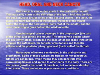 Oral cancer is cancer that starts in the oral cavity (mouth).
The oral cavity starts at the skin edge of the lips. It includes the lips,
the ducal mucosa (inside lining of the lips and cheeks), the teeth, the
gums, the front two-thirds of the tongue, the floor of the mouth
below the tongue, the hard palate (bony roof of the mouth), and the
retro molar trogon (area behind the wisdom teeth).
Oropharyngeal cancer develops in the oropharynx (the part
of the throat just behind the mouth). The oropharynx begins where
the oral cavity stops. It includes the base of tongue (back third of the
tongue), the soft palate, the tonsillar area (tonsils and tonsillar
pillars), and the posterior pharyngeal wall (back wall of the throat).
Many types of tumors can develop in the oral cavity and
oropharynx. Some of these tumors are benign, or noncancerous.
Others are cancerous, which means they can penetrate into
surrounding tissues and spread to other parts of the body. There are
also some growths that start off harmless, but sometimes develop
into cancer. These are known as precancerous conditions.
 