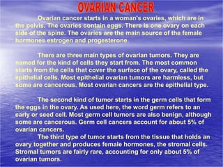 Ovarian cancer starts in a woman's ovaries, which are in
the pelvis. The ovaries contain eggs. There is one ovary on each
side of the spine. The ovaries are the main source of the female
hormones estrogen and progesterone.
There are three main types of ovarian tumors. They are
named for the kind of cells they start from. The most common
starts from the cells that cover the surface of the ovary, called the
epithelial cells. Most epithelial ovarian tumors are harmless, but
some are cancerous. Most ovarian cancers are the epithelial type.
The second kind of tumor starts in the germ cells that form
the eggs in the ovary. As used here, the word germ refers to an
early or seed cell. Most germ cell tumors are also benign, although
some are cancerous. Germ cell cancers account for about 5% of
ovarian cancers.
The third type of tumor starts from the tissue that holds an
ovary together and produces female hormones, the stromal cells.
Stromal tumors are fairly rare, accounting for only about 5% of
ovarian tumors.
 
