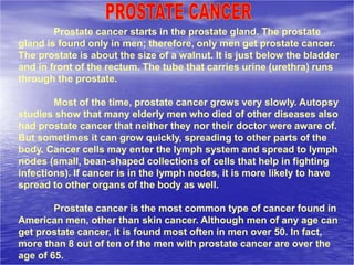 Prostate cancer starts in the prostate gland. The prostate
gland is found only in men; therefore, only men get prostate cancer.
The prostate is about the size of a walnut. It is just below the bladder
and in front of the rectum. The tube that carries urine (urethra) runs
through the prostate.
Most of the time, prostate cancer grows very slowly. Autopsy
studies show that many elderly men who died of other diseases also
had prostate cancer that neither they nor their doctor were aware of.
But sometimes it can grow quickly, spreading to other parts of the
body. Cancer cells may enter the lymph system and spread to lymph
nodes (small, bean-shaped collections of cells that help in fighting
infections). If cancer is in the lymph nodes, it is more likely to have
spread to other organs of the body as well.
Prostate cancer is the most common type of cancer found in
American men, other than skin cancer. Although men of any age can
get prostate cancer, it is found most often in men over 50. In fact,
more than 8 out of ten of the men with prostate cancer are over the
age of 65.
 