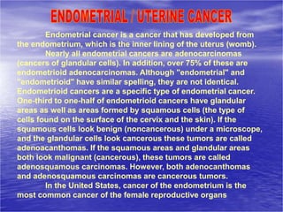 Endometrial cancer is a cancer that has developed from
the endometrium, which is the inner lining of the uterus (womb).
Nearly all endometrial cancers are adenocarcinomas
(cancers of glandular cells). In addition, over 75% of these are
endometrioid adenocarcinomas. Although "endometrial" and
"endometrioid" have similar spelling, they are not identical.
Endometrioid cancers are a specific type of endometrial cancer.
One-third to one-half of endometrioid cancers have glandular
areas as well as areas formed by squamous cells (the type of
cells found on the surface of the cervix and the skin). If the
squamous cells look benign (noncancerous) under a microscope,
and the glandular cells look cancerous these tumors are called
adenoacanthomas. If the squamous areas and glandular areas
both look malignant (cancerous), these tumors are called
adenosquamous carcinomas. However, both adenocanthomas
and adenosquamous carcinomas are cancerous tumors.
In the United States, cancer of the endometrium is the
most common cancer of the female reproductive organs
 
