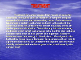 Treatment for cancer ranges from rounds of powerful
chemicals to focused burst of radiation to complete surgical
removal of the tumor and surrounding tissue. Each treatment
type brings a certain level of risk and pain to the patient, but
cancerous cells left untreated will almost inevitably choke off
vital organs and circulation. Chemotherapy introduces strong
medicines which target fast-growing cells, but this also includes
normal events such as hair growth and digestion. Radiation
treatments use heat energy to literally burn off malignant cells,
but healthy tissue is also damaged. Surgical removal can lead to
a permanent recovery, but undetected malignant cells may have
already metastasized to other organs or be jarred loose by the
surgery itself
 