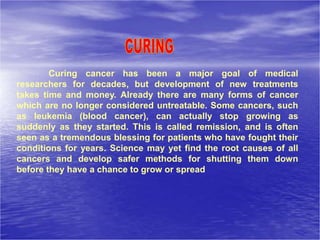 Curing cancer has been a major goal of medical
researchers for decades, but development of new treatments
takes time and money. Already there are many forms of cancer
which are no longer considered untreatable. Some cancers, such
as leukemia (blood cancer), can actually stop growing as
suddenly as they started. This is called remission, and is often
seen as a tremendous blessing for patients who have fought their
conditions for years. Science may yet find the root causes of all
cancers and develop safer methods for shutting them down
before they have a chance to grow or spread
 