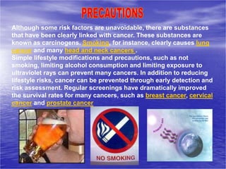 Although some risk factors are unavoidable, there are substances
that have been clearly linked with cancer. These substances are
known as carcinogens. Smoking, for instance, clearly causes lung
cancer and many head and neck cancers .
Simple lifestyle modifications and precautions, such as not
smoking, limiting alcohol consumption and limiting exposure to
ultraviolet rays can prevent many cancers. In addition to reducing
lifestyle risks, cancer can be prevented through early detection and
risk assessment. Regular screenings have dramatically improved
the survival rates for many cancers, such as breast cancer, cervical
cancer and prostate cancer
 