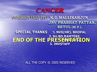 CANCER
PRESENTED BY: K.G.MALLIKARJUN
JNV PRABHAT PATTAN,
BETUL (M.P.).
SPECIAL THANKS :1.NVS(HR), BHOPAL
2. Sri.BD.RAMTEKE,
PRINCIPAL,
3. JNVSTAFF
ALL THE COPY ® 2005 RESERVED
END OF THE PRESENTATION
 