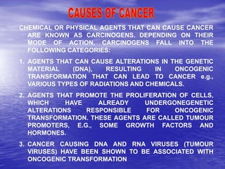 CHEMICAL OR PHYSICAL AGENTS THAT CAN CAUSE CANCER
ARE KNOWN AS CARCINOGENS. DEPENDING ON THEIR
MODE OF ACTION, CARCINOGENS FALL INTO THE
FOLLOWING CATEGORIES:
1. AGENTS THAT CAN CAUSE ALTERATIONS IN THE GENETIC
MATERIAL (DNA), RESULTING IN ONCOGENIC
TRANSFORMATION THAT CAN LEAD TO CANCER e.g.,
VARIOUS TYPES OF RADIATIONS AND CHEMICALS.
2. AGENTS THAT PROMOTE THE PROLIFERATION OF CELLS,
WHICH HAVE ALREADY UNDERGONEGENETIC
ALTERATIONS RESPONSIBLE FOR ONCOGENIC
TRANSFORMATION. THESE AGENTS ARE CALLED TUMOUR
PROMOTERS, E.G., SOME GROWTH FACTORS AND
HORMONES.
3. CANCER CAUSING DNA AND RNA VIRUSES (TUMOUR
VIRUSES) HAVE BEEN SHOWN TO BE ASSOCIATED WITH
ONCOGENIC TRANSFORMATION
 