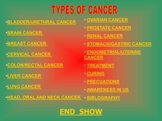 •BLADDER/URETHRAL CANCER
•BRAIN CANCER
•BREAST CANCER
•CERVICAL CANCER
•COLON/RECTAL CANCER
•LIVER CANCER
•LUNG CANCER
•HEAD, ORAL AND NECK CANCER
• OVARIAN CANCER
• PROSTATE CANCER
• RENAL CANCER
• STOMACH/GASTRIC CANCER
• ENDOMETRIAL/UTERINE
CANCER
• TREATMENT
• CURING
• PRECUATIONS
• AWARENESS IN US
• BIBLOGRAPHY
END SHOW
 