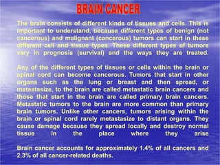 The brain consists of different kinds of tissues and cells. This is
important to understand, because different types of benign (not
cancerous) and malignant (cancerous) tumors can start in these
different cell and tissue types. These different types of tumors
vary in prognosis (survival) and the ways they are treated.
Any of the different types of tissues or cells within the brain or
spinal cord can become cancerous. Tumors that start in other
organs such as the lung or breast and then spread, or
metastasize, to the brain are called metastatic brain cancers and
those that start in the brain are called primary brain cancers.
Metastatic tumors to the brain are more common than primary
brain tumors. Unlike other cancers, tumors arising within the
brain or spinal cord rarely metastasize to distant organs. They
cause damage because they spread locally and destroy normal
tissue in the place where they arise
Brain cancer accounts for approximately 1.4% of all cancers and
2.3% of all cancer-related deaths.
 