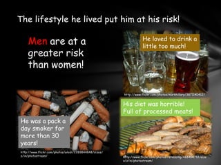 The lifestyle he lived put him at his risk!He loved to drink a little too much!Men are at a greater risk than women!http://www.flickr.com/photos/markhillary/3871140412/His diet was horrible!Full of processed meats!He was a pack a day smoker for more than 30 years!http://www.flickr.com/photos/wlodi/2289844848/sizes/z/in/photostream/http://www.flickr.com/photos/rstebbing/468408712/sizes/z/in/photostream/