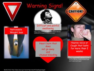 Warning Signs!Difficult and painful swallowingNoticeable Weight losshttp://www.flickr.com/photos/44858457@N00/3985411672/sizes/z/in/photostream/Hoarse voice or Cough that lasts for more than 2 weeksHeart burn that doesnot go awayandUnusual bleedinghttp://www.flickr.com/photos/56222307@N00/2085226362/sizes/z/in/photostream/ Works Cited  http://www.cancer.gov/cancertopics/wyntk/esophagus/page6