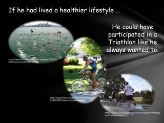 If he had lived a healthier lifestyle …He could have participated in a Triathlon like he always wanted to.http://www.flickr.com/photos/insidevoice/270291519/sizes/z/in/photostream/http://www.flickr.com/photos/runofthemills/3745674024/sizes/z/in/photostream/http://www.flickr.com/photos/siprott/6160174974/sizes/z/in/photostream/