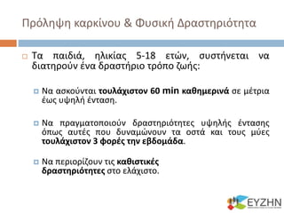 Πρόληψη καρκίνου & Φυσική Δραστηριότητα
 Τα παιδιά, ηλικίας 5-18 ετών, συστήνεται να
διατηρούν ένα δραστήριο τρόπο ζωής:
 Να ασκούνται τουλάχιστον 60 min καθημερινά σε μέτρια
έως υψηλή ένταση.
 Να πραγματοποιούν δραστηριότητες υψηλής έντασης
όπως αυτές που δυναμώνουν τα οστά και τους μύες
τουλάχιστον 3 φορές την εβδομάδα.
 Να περιορίζουν τις καθιστικές
δραστηριότητες στο ελάχιστο.
 