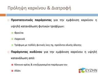 Πρόληψη καρκίνου & Διατροφή
 Προστατευτικός παράγοντας για την εμφάνιση καρκίνου η
υψηλή κατανάλωση φυτικών τροφίμων:
 Φρούτα
 Λαχανικά
 Τρόφιμα με πολλές φυτικές ίνες πχ. προϊόντα ολικής άλεσης
 Παράγοντας κινδύνου για την εμφάνιση καρκίνου η υψηλή
κατανάλωση από:
 Κόκκινο κρέας & επεξεργασμένα παράγωγα του
 Αλάτι
 