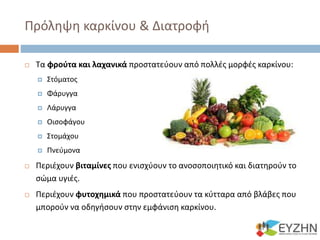 Πρόληψη καρκίνου & Διατροφή
 Τα φρούτα και λαχανικά προστατεύουν από πολλές μορφές καρκίνου:
 Στόματος
 Φάρυγγα
 Λάρυγγα
 Οισοφάγου
 Στομάχου
 Πνεύμονα
 Περιέχουν βιταμίνες που ενισχύουν το ανοσοποιητικό και διατηρούν το
σώμα υγιές.
 Περιέχουν φυτοχημικά που προστατεύουν τα κύτταρα από βλάβες που
μπορούν να οδηγήσουν στην εμφάνιση καρκίνου.
 