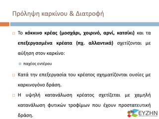 Πρόληψη καρκίνου & Διατροφή
 Το κόκκινο κρέας (μοσχάρι, χοιρινό, αρνί, κατσίκι) και τα
επεξεργασμένα κρέατα (πχ. αλλαντικά) σχετίζονται με
αύξηση στον καρκίνο:
 παχέος εντέρου
 Κατά την επεξεργασία του κρέατος σχηματίζονται ουσίες με
καρκινογόνο δράση.
 Η υψηλή κατανάλωση κρέατος σχετίζεται με χαμηλή
κατανάλωση φυτικών τροφίμων που έχουν προστατευτική
δράση.
 