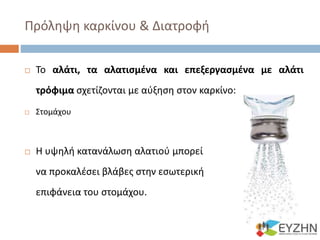 Πρόληψη καρκίνου & Διατροφή
 Το αλάτι, τα αλατισμένα και επεξεργασμένα με αλάτι
τρόφιμα σχετίζονται με αύξηση στον καρκίνο:
 Στομάχου
 Η υψηλή κατανάλωση αλατιού μπορεί
να προκαλέσει βλάβες στην εσωτερική
επιφάνεια του στομάχου.
 
