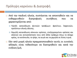 Πρόληψη καρκίνου & Διατροφή
 Από την παιδική ηλικία, συστήνεται να αποκτηθούν και να
ενθαρρυνθούν διατροφικές συνήθειες που να
χαρακτηρίζονται από:
 Υψηλή κατανάλωση φυτικών τροφίμων: φρούτων, λαχανικών,
προϊόντων ολικής άλεσης.
 Χαμηλή κατανάλωση κόκκινου κρέατος, επεξεργασμένου κρέατος και
αλατιού και αντικατάσταση τους από άλλα τρόφιμα όπως το άπαχο
κρέας, το κοτόπουλο, το ψάρι, τα αυγά και τα χαμηλά σε λίπος τυριά.
 Εάν από μικρή ηλικία πραγματοποιηθούν αυτές οι ευνοϊκές
αλλαγές είναι πιθανότερο να διατηρηθούν και κατά την
ενήλικη ζωή.
 