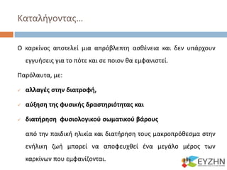 Καταλήγοντας…
Ο καρκίνος αποτελεί μια απρόβλεπτη ασθένεια και δεν υπάρχουν
εγγυήσεις για το πότε και σε ποιον θα εμφανιστεί.
Παρόλαυτα, με:
 αλλαγές στην διατροφή,
 αύξηση της φυσικής δραστηριότητας και
 διατήρηση φυσιολογικού σωματικού βάρους
από την παιδική ηλικία και διατήρηση τους μακροπρόθεσμα στην
ενήλικη ζωή μπορεί να αποφευχθεί ένα μεγάλο μέρος των
καρκίνων που εμφανίζονται.
 