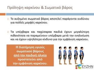 Πρόληψη καρκίνου & Σωματικό βάρος
 Το αυξημένο σωματικό βάρος αποτελεί παράγοντα κινδύνου
για πολλές μορφές καρκίνου.
 Τα υπέρβαρα και παχύσαρκα παιδιά έχουν μεγαλύτερη
πιθανότητα να παραμείνουν υπέρβαρα μετά την ενηλικίωση
και να έχουν υψηλότερο κίνδυνο για την εμφάνιση καρκίνου.
H διατήρηση υγιούς
σωματικού βάρους
από την παιδική ηλικία
προστατεύει από
την εμφάνιση καρκίνου.
 