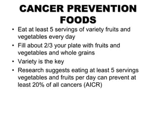 CANCER PREVENTION
FOODS
• Eat at least 5 servings of variety fruits and
vegetables every day
• Fill about 2/3 your plate with fruits and
vegetables and whole grains
• Variety is the key
• Research suggests eating at least 5 servings
vegetables and fruits per day can prevent at
least 20% of all cancers (AICR)
 