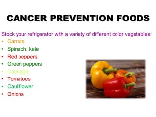 CANCER PREVENTION FOODS
Stock your refrigerator with a variety of different color vegetables:
• Carrots
• Spinach, kale
• Red peppers
• Green peppers
• Cabbage
• Tomatoes
• Cauliflower
• Onions
 