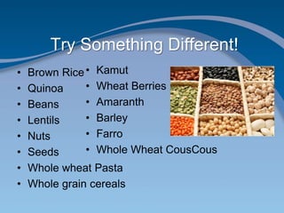 Try Something Different!
• Brown Rice
• Quinoa
• Beans
• Lentils
• Nuts
• Seeds
• Whole wheat Pasta
• Whole grain cereals
• Kamut
• Wheat Berries
• Amaranth
• Barley
• Farro
• Whole Wheat CousCous
 