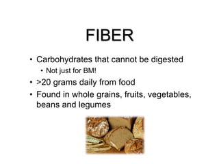 FIBER
• Carbohydrates that cannot be digested
• Not just for BM!
• >20 grams daily from food
• Found in whole grains, fruits, vegetables,
beans and legumes
 