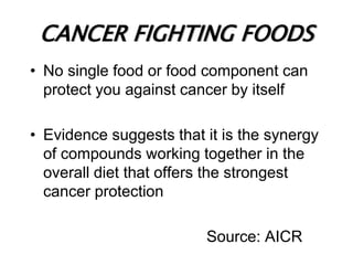 CANCER FIGHTING FOODS
• No single food or food component can
protect you against cancer by itself
• Evidence suggests that it is the synergy
of compounds working together in the
overall diet that offers the strongest
cancer protection
Source: AICR
 