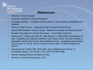 References:
• American Cancer Society
• American Institute for Cancer Research
• Oncology Nutrition – a dietetic practice group of the Academy of Nutrition and
Dietetics
• Foods to Fight Cancer – Essential Foods to Help Prevent Cancer
• Banner MD Anderson Cancer Center: “Nutrition for people touched by cancer”
• Nutrition Education for Cancer Prevention - Iowa State University
• Redaniel MT, Jeffreys M, May MT, Ben-Shlomo Y, Martin RM. Associations of
type 2 diabetes and diabetes treatment with breast cancer risk and mortality: a
population-based cohort study among British women. [published online ahead
of print Sept 13, 2012]. Cancer Causes Control. DOI: 10.1007/s10552-012-
0057-0.
• Giovannucci E, Harlan DM, Archer MC, et al. Diabetes and Cancer: A
Consensus Report. CA Cancer J Clin. 2010;33:1674-1685.
• Cancer Fighting Kitchen by Rebecca Katz
• Nutrition in Clinical Practice;Oct. 2012
 