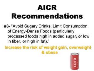AICR
Recommendations
#3- “Avoid Sugary Drinks. Limit Consumption
of Energy-Dense Foods (particularly
processed foods high in added sugar, or low
in fiber, or high in fat).”
Increase the risk of weight gain, overweight
& obese
 