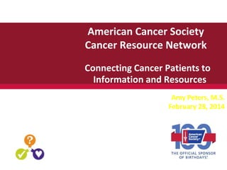 American Cancer Society
Cancer Resource Network
Connecting Cancer Patients to
Information and Resources
Amy Peters, M.S.
February 28, 2014
 