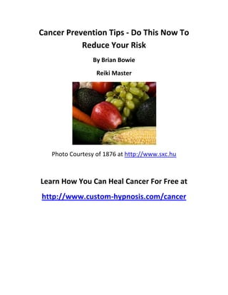 Cancer Prevention Tips - Do This Now To
           Reduce Your Risk
                 By Brian Bowie
                  Reiki Master




   Photo Courtesy of 1876 at http://www.sxc.hu



Learn How You Can Heal Cancer For Free at
http://www.custom-hypnosis.com/cancer
 