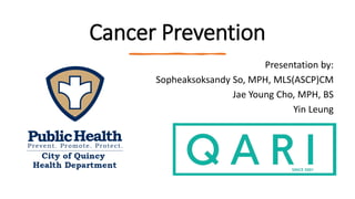 Cancer Prevention
Presentation by:
Sopheaksoksandy So, MPH, MLS(ASCP)CM
Jae Young Cho, MPH, BS
Yin Leung
 