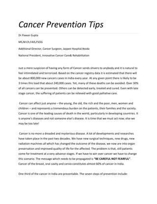 Cancer Prevention Tips
Dr.Pawan Gupta
MS,M.Ch,FAIS,FSOG
Additional Director, Cancer Surgeon, Jaypee Hospital,Noida
National President, Innovative Cancer Care& Rehabilitation
Just a mere suspicion of having any form of Cancer sends shivers to anybody and it is natural to
feel intimidated and terrorized. Based on the cancer registry data it is estimated that there will
be about 800,000 new cancers cases in India every year. At any given point there is likely to be
3 times this load that about 240,000 cases. Yet, many of these deaths can be avoided. Over 30%
of all cancers can be prevented. Others can be detected early, treated and cured. Even with late
stage cancer, the suffering of patients can be relieved with good palliative care.
Cancer can affect just anyone – the young, the old, the rich and the poor, men, women and
children – and represents a tremendous burden on the patients, their families and the society.
Cancer is one of the leading causes of death in the world, particularly in developing countries. It
is anyone’s diseases and not someone else’s disease. It is time that we must act now; else we
may be too late!
Cancer is no more a dreaded and mysterious disease. A lot of developments and researches
have taken place in the past two decades. We have new surgical techniques, new drugs, new
radiation machines all which has changed the outcome of the disease, we now are into organ
preservation and improved quality of life for the affected. The problem is that, still patients
come for treatment at a very advance stages. If we have to win over cancer we have to change
this scenario. The message which needs to be propagated is “BE CAREFUL NOT FEARFUL”.
Cancer of the breast, oral cavity and cervix constitutes almost 60% of cancer in India.
One third of the cancer in India are preventable. The seven steps of prevention include:
 