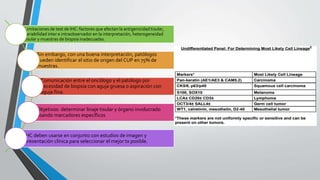 • Limitaciones de test de IHC: factores que afectan la antigenicidad tisular,
variabilidad inter e intraobservador en la interpretación, heterogeneidad
tisular y muestras de biopsia inadecuadas.
• Sin embargo, con una buena interpretación, patólogos
pueden identificar el sitio de origen del CUP en 75% de
muestras.
• Comunicación entre el oncólogo y el patólogo por
necesidad de biopsia con aguja gruesa o aspiración con
aguja fina.
• Objetivos: determinar linaje tisular y órgano involucrado
usando marcadores específicos
• IHC deben usarse en conjunto con estudios de imagen y
presentación clínica para seleccionar el mejor tx posible.
 